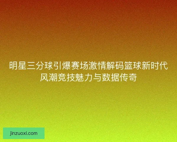 明星三分球引爆赛场激情解码篮球新时代风潮竞技魅力与数据传奇