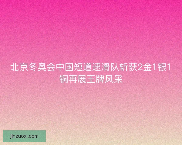 北京冬奥会中国短道速滑队斩获2金1银1铜再展王牌风采